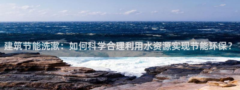 e尊国际平台：建筑节能洗漱：如何科学合理利用水资源实现节能环保？