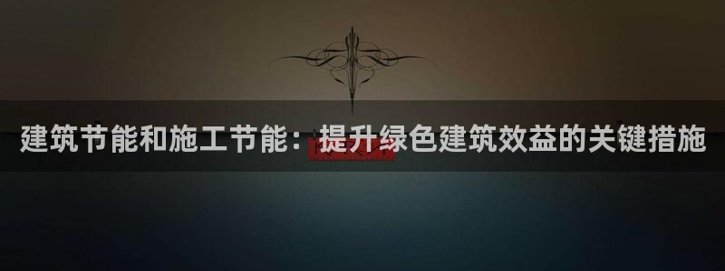 e尊国际可靠吗：建筑节能和施工节能：提升绿色建筑效益的关键措施